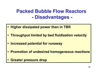 39
Packed Bubble Flow Reactors
Packed Bubble Flow Reactors
-
- Disadvantages
Disadvantages -
-
• Higher dissipated power than in TBR
• Throughput limited by bed fluidization velocity
• Increased potential for runaway
• Promotion of undesired homogeneous reactions
• Greater pressure drop
 