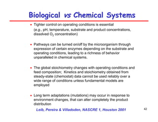 42
Biological
Biological vs
vs Chemical Systems
Chemical Systems
• Tighter control on operating conditions is essential
(e.g., pH, temperature, substrate and product concentrations,
dissolved O2 concentration)
• Pathways can be turned on/off by the microorganism through
expression of certain enzymes depending on the substrate and
operating conditions, leading to a richness of behavior
unparalleled in chemical systems.
• The global stoichiometry changes with operating conditions and
feed composition; Kinetics and stoichiometry obtained from
steady-state (chemostat) data cannot be used reliably over a
wide range of conditions unless fundamental models are
employed
• Long term adaptations (mutations) may occur in response to
environment changes, that can alter completely the product
distribution
Leib, Pereira & Villadsden, NASCRE 1, Houston 2001
 