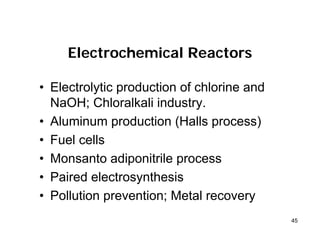 45
Electrochemical Reactors
• Electrolytic production of chlorine and
NaOH; Chloralkali industry.
• Aluminum production (Halls process)
• Fuel cells
• Monsanto adiponitrile process
• Paired electrosynthesis
• Pollution prevention; Metal recovery
 