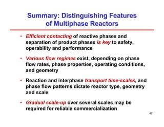 47
Summary: Distinguishing Features
Summary: Distinguishing Features
of Multiphase Reactors
of Multiphase Reactors
• Efficient contacting of reactive phases and
separation of product phases is key to safety,
operability and performance
• Various flow regimes exist, depending on phase
flow rates, phase properties, operating conditions,
and geometry
• Reaction and interphase transport time-scales, and
phase flow patterns dictate reactor type, geometry
and scale
• Gradual scale-up over several scales may be
required for reliable commercialization
 