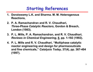 5
Starting References
Starting References
1. Doraiswamy L.K. and Sharma. M. M. Heterogenous
Reactions,
2. P. A. Ramachandran and R. V. Chaudhari,
Three-Phase Catalytic Reactors, Gordon & Breach,
London (1983).
3. P. L. Mills, P. A. Ramachandran, and R. V. Chaudhari,
Reviews in Chemical Engineering, 8, pp. 1-192 (1992).
4. P. L. Mills and R. V. Chaudhari, “Multiphase catalytic
reactor engineering and design for pharmaceuticals
and fine chemicals,” Catalysis Today, 37(4), pp. 367-404
(1997).
 