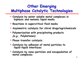 9
Other Emerging
Other Emerging
Multiphase Catalytic Technologies
Multiphase Catalytic Technologies
• Catalysis by water soluble metal complexes in
biphasic and nonionic liquid media
• Reactions in supercritical fluid media
• Asymmetric catalysis for chiral drugs/agrichemicals
• Polymerization with precipitating products
(e.g., Polyketones)
• Phase transfer catalysis
• Catalysis by adhesion of metal particles to
liquid-liquid interfaces
• Catalysis by nano-particles and encapsulation of
metal complexes
 
