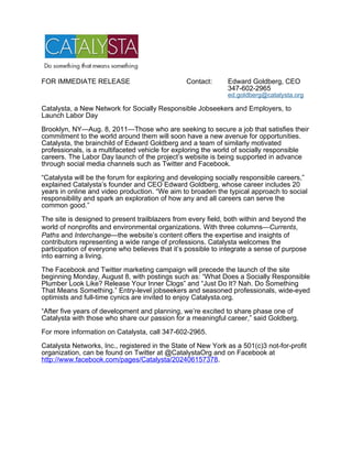 FOR IMMEDIATE RELEASE                           Contact:      Edward Goldberg, CEO
                                                              347-602-2965
                                                              ed.goldberg@catalysta.org

Catalysta, a New Network for Socially Responsible Jobseekers and Employers, to
Launch Labor Day

Brooklyn, NY—Aug. 8, 2011—Those who are seeking to secure a job that satisfies their
commitment to the world around them will soon have a new avenue for opportunities.
Catalysta, the brainchild of Edward Goldberg and a team of similarly motivated
professionals, is a multifaceted vehicle for exploring the world of socially responsible
careers. The Labor Day launch of the project’s website is being supported in advance
through social media channels such as Twitter and Facebook.

“Catalysta will be the forum for exploring and developing socially responsible careers,”
explained Catalysta’s founder and CEO Edward Goldberg, whose career includes 20
years in online and video production. “We aim to broaden the typical approach to social
responsibility and spark an exploration of how any and all careers can serve the
common good.”

The site is designed to present trailblazers from every field, both within and beyond the
world of nonprofits and environmental organizations. With three columns—Currents,
Paths and Interchange—the website’s content offers the expertise and insights of
contributors representing a wide range of professions. Catalysta welcomes the
participation of everyone who believes that it’s possible to integrate a sense of purpose
into earning a living.

The Facebook and Twitter marketing campaign will precede the launch of the site
beginning Monday, August 8, with postings such as: “What Does a Socially Responsible
Plumber Look Like? Release Your Inner Clogs” and “Just Do It? Nah. Do Something
That Means Something.” Entry-level jobseekers and seasoned professionals, wide-eyed
optimists and full-time cynics are invited to enjoy Catalysta.org.

“After five years of development and planning, we’re excited to share phase one of
Catalysta with those who share our passion for a meaningful career,” said Goldberg.

For more information on Catalysta, call 347-602-2965.

Catalysta Networks, Inc., registered in the State of New York as a 501(c)3 not-for-profit
organization, can be found on Twitter at @CatalystaOrg and on Facebook at
http://www.facebook.com/pages/Catalysta/202406157378.
 
