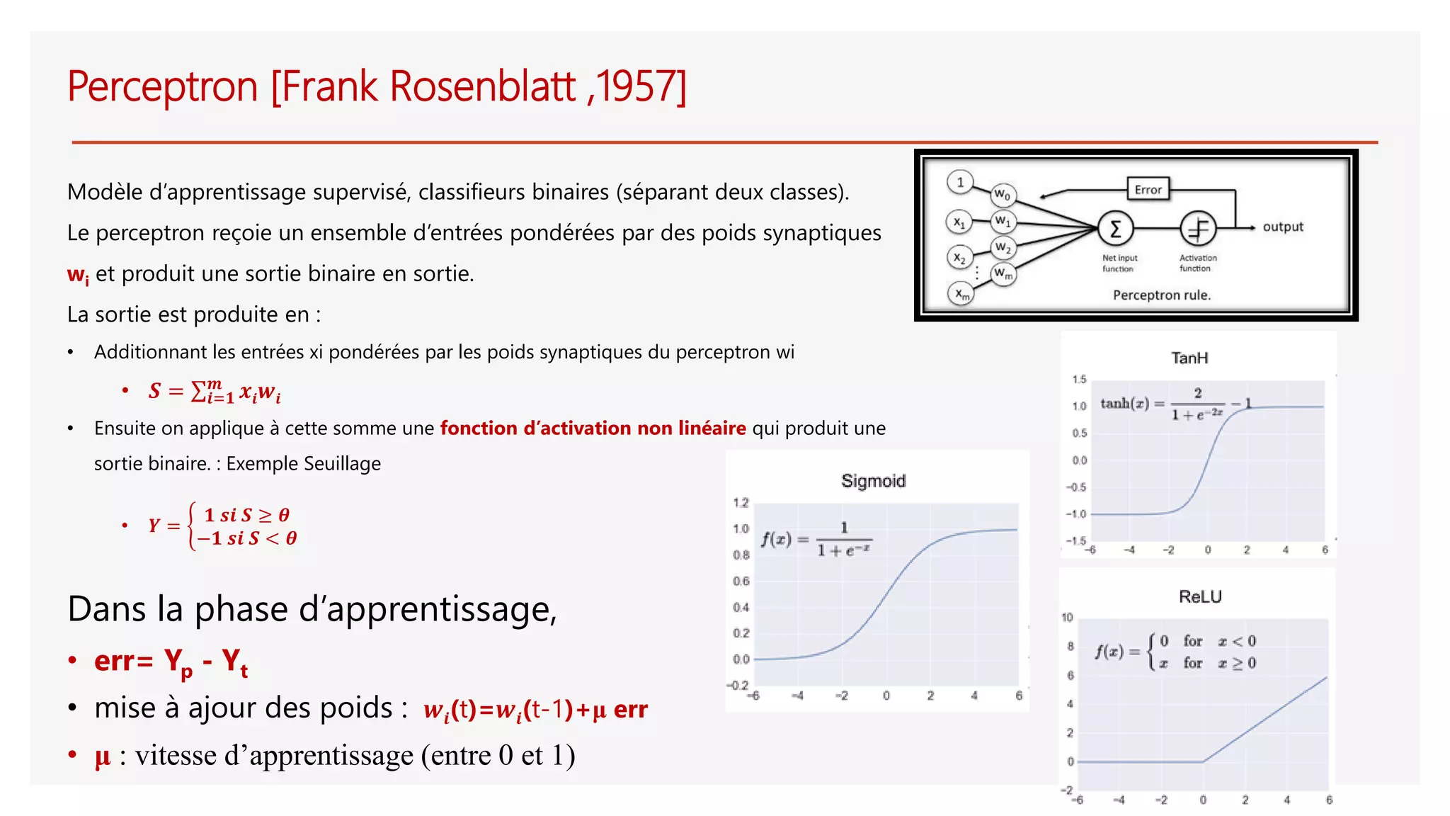Perceptron [Frank Rosenblatt ,1957]
Modèle d’apprentissage supervisé, classifieurs binaires (séparant deux classes).
Le perceptron reçoie un ensemble d’entrées pondérées par des poids synaptiques
wi et produit une sortie binaire en sortie.
La sortie est produite en :
• Additionnant les entrées xi pondérées par les poids synaptiques du perceptron wi
• 𝑺 = σ𝒊=𝟏
𝒎
𝒙𝒊 𝒘𝒊
• Ensuite on applique à cette somme une fonction d’activation non linéaire qui produit une
sortie binaire. : Exemple Seuillage
• 𝒀 = ቊ
𝟏 𝒔𝒊 𝑺 ≥ 𝜽
−𝟏 𝒔𝒊 𝑺 < 𝜽
Dans la phase d’apprentissage,
• err= Yp - Yt
• mise à ajour des poids : 𝒘𝒊(t)=𝒘𝒊(t-1)+μ err
• μ : vitesse d’apprentissage (entre 0 et 1)
 