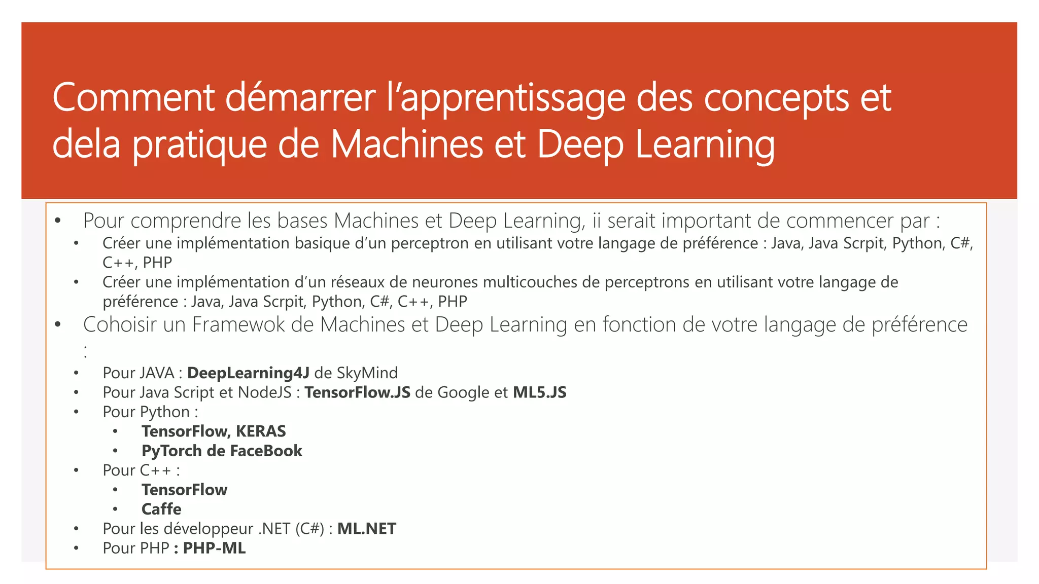 Comment démarrer l’apprentissage des concepts et
dela pratique de Machines et Deep Learning
• Pour comprendre les bases Machines et Deep Learning, ii serait important de commencer par :
• Créer une implémentation basique d’un perceptron en utilisant votre langage de préférence : Java, Java Scrpit, Python, C#,
C++, PHP
• Créer une implémentation d’un réseaux de neurones multicouches de perceptrons en utilisant votre langage de
préférence : Java, Java Scrpit, Python, C#, C++, PHP
• Cohoisir un Framewok de Machines et Deep Learning en fonction de votre langage de préférence
:
• Pour JAVA : DeepLearning4J de SkyMind
• Pour Java Script et NodeJS : TensorFlow.JS de Google et ML5.JS
• Pour Python :
• TensorFlow, KERAS
• PyTorch de FaceBook
• Pour C++ :
• TensorFlow
• Caffe
• Pour les développeur .NET (C#) : ML.NET
• Pour PHP : PHP-ML
 