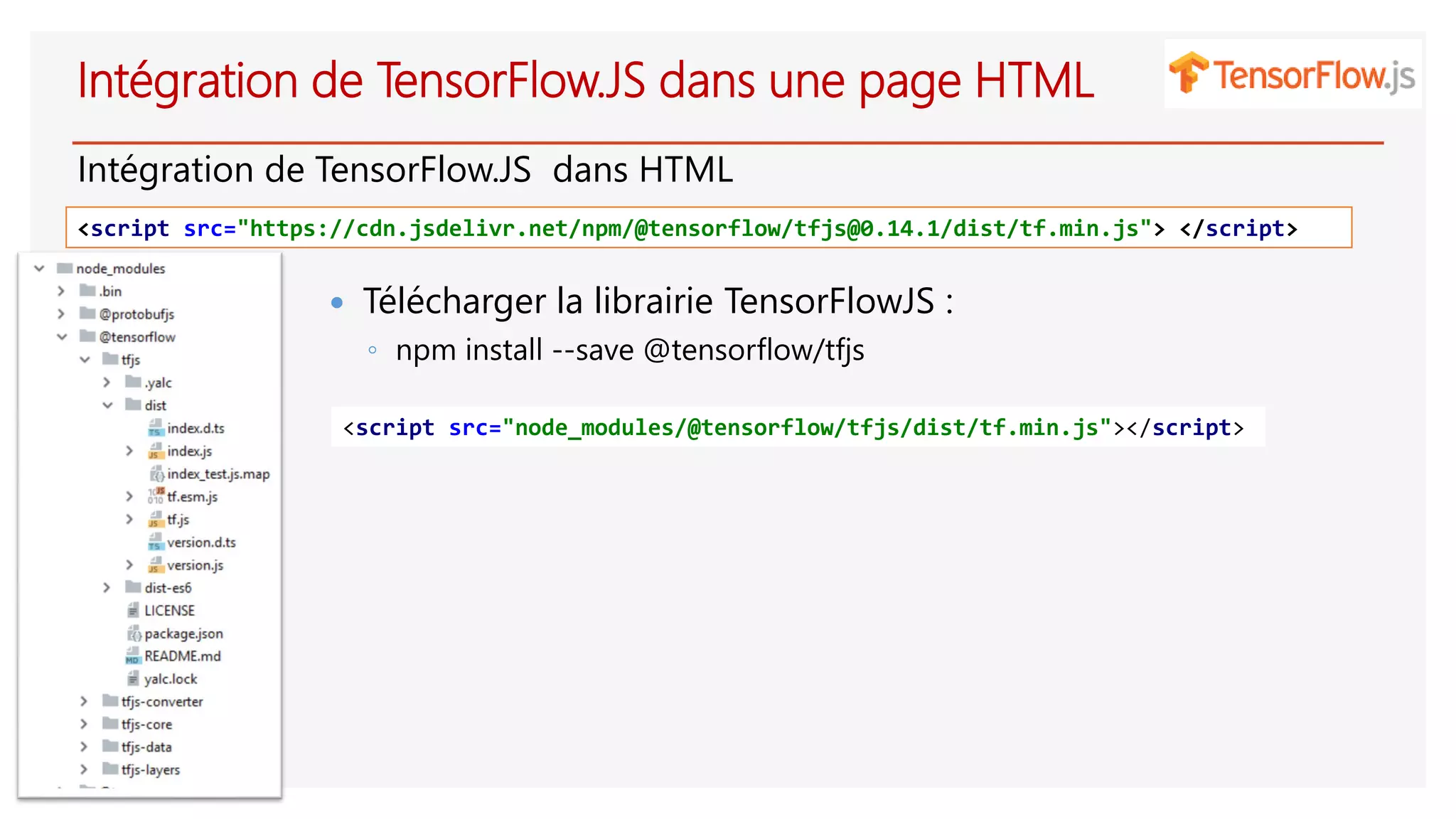 Intégration de TensorFlow.JS dans une page HTML
Intégration de TensorFlow.JS dans HTML
<script src="https://cdn.jsdelivr.net/npm/@tensorflow/tfjs@0.14.1/dist/tf.min.js"> </script>
 Télécharger la librairie TensorFlowJS :
◦ npm install --save @tensorflow/tfjs
<script src="node_modules/@tensorflow/tfjs/dist/tf.min.js"></script>
 