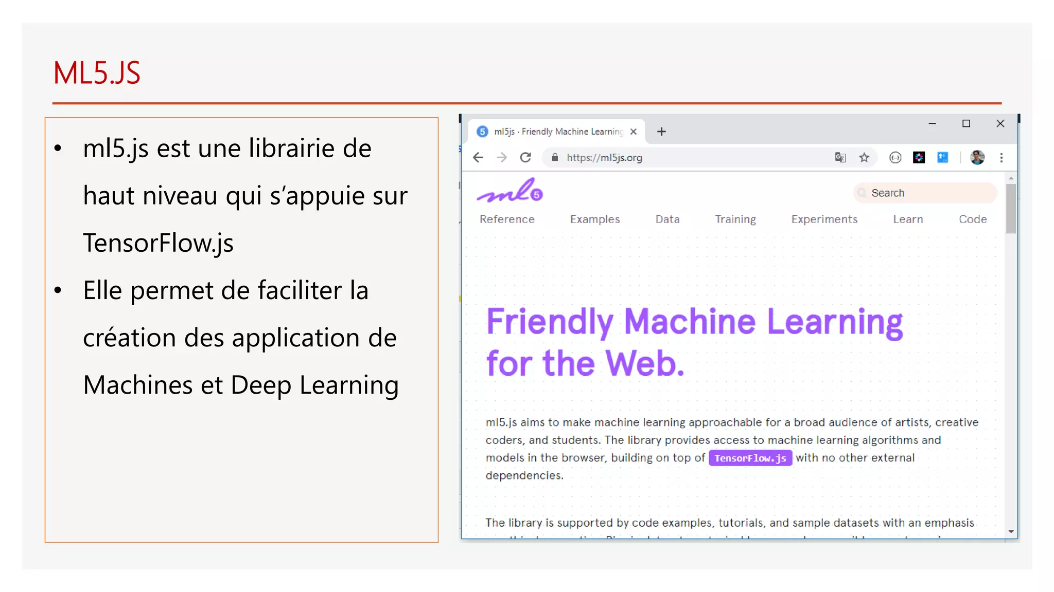 ML5.JS
• ml5.js est une librairie de
haut niveau qui s’appuie sur
TensorFlow.js
• Elle permet de faciliter la
création des application de
Machines et Deep Learning
 