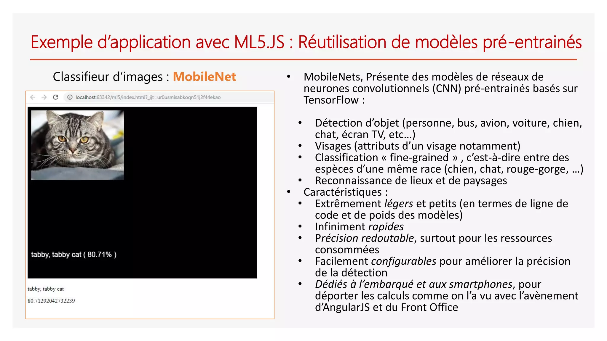 Exemple d’application avec ML5.JS : Réutilisation de modèles pré-entrainés
Classifieur d’images : MobileNet • MobileNets, Présente des modèles de réseaux de
neurones convolutionnels (CNN) pré-entrainés basés sur
TensorFlow :
• Détection d’objet (personne, bus, avion, voiture, chien,
chat, écran TV, etc…)
• Visages (attributs d’un visage notamment)
• Classification « fine-grained » , c’est-à-dire entre des
espèces d’une même race (chien, chat, rouge-gorge, …)
• Reconnaissance de lieux et de paysages
• Caractéristiques :
• Extrêmement légers et petits (en termes de ligne de
code et de poids des modèles)
• Infiniment rapides
• Précision redoutable, surtout pour les ressources
consommées
• Facilement configurables pour améliorer la précision
de la détection
• Dédiés à l’embarqué et aux smartphones, pour
déporter les calculs comme on l’a vu avec l’avènement
d’AngularJS et du Front Office
 