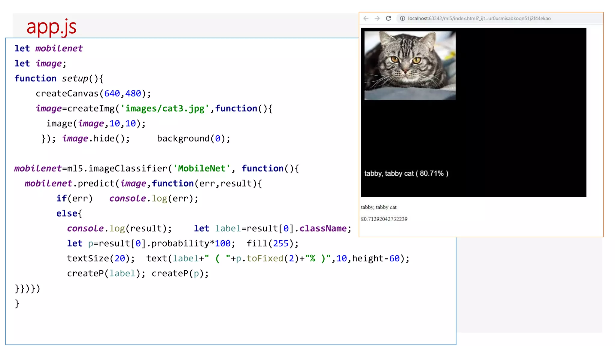app.js
let mobilenet
let image;
function setup(){
createCanvas(640,480);
image=createImg('images/cat3.jpg',function(){
image(image,10,10);
}); image.hide(); background(0);
mobilenet=ml5.imageClassifier('MobileNet', function(){
mobilenet.predict(image,function(err,result){
if(err) console.log(err);
else{
console.log(result); let label=result[0].className;
let p=result[0].probability*100; fill(255);
textSize(20); text(label+" ( "+p.toFixed(2)+"% )",10,height-60);
createP(label); createP(p);
}})})
}
 