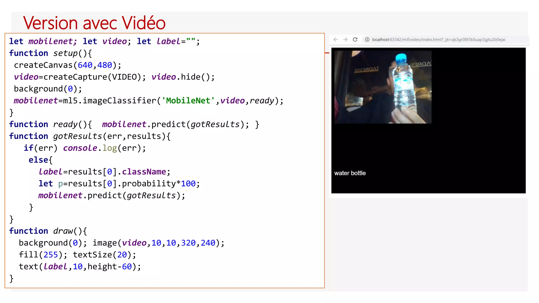 Version avec Vidéo
let mobilenet; let video; let label="";
function setup(){
createCanvas(640,480);
video=createCapture(VIDEO); video.hide();
background(0);
mobilenet=ml5.imageClassifier('MobileNet',video,ready);
}
function ready(){ mobilenet.predict(gotResults); }
function gotResults(err,results){
if(err) console.log(err);
else{
label=results[0].className;
let p=results[0].probability*100;
mobilenet.predict(gotResults);
}
}
function draw(){
background(0); image(video,10,10,320,240);
fill(255); textSize(20);
text(label,10,height-60);
}
 