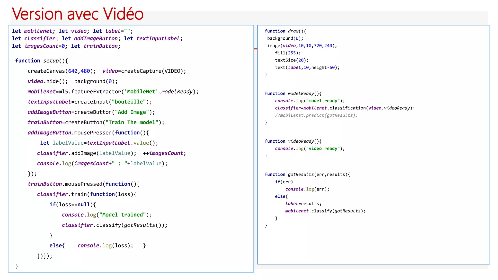 Version avec Vidéo
let mobilenet; let video; let label="";
let classifier; let addImageButton; let textInputLabel;
let imagesCount=0; let trainButton;
function setup(){
createCanvas(640,480); video=createCapture(VIDEO);
video.hide(); background(0);
mobilenet=ml5.featureExtractor('MobileNet',modelReady);
textInputLabel=createInput("bouteille");
addImageButton=createButton("Add Image");
trainButton=createButton("Train The model");
addImageButton.mousePressed(function(){
let labelValue=textInputLabel.value();
classifier.addImage(labelValue); ++imagesCount;
console.log(imagesCount+" : "+labelValue);
});
trainButton.mousePressed(function(){
classifier.train(function(loss){
if(loss==null){
console.log("Model trained");
classifier.classify(gotResults());
}
else{ console.log(loss); }
})});
}
function draw(){
background(0);
image(video,10,10,320,240);
fill(255);
textSize(20);
text(label,10,height-60);
}
function modelReady(){
console.log("model ready");
classifier=mobilenet.classification(video,videoReady);
//mobilenet.predict(gotResults);
}
function videoReady(){
console.log("video ready");
}
function gotResults(err,results){
if(err)
console.log(err);
else{
label=results;
mobilenet.classify(gotResults);
}
}
 