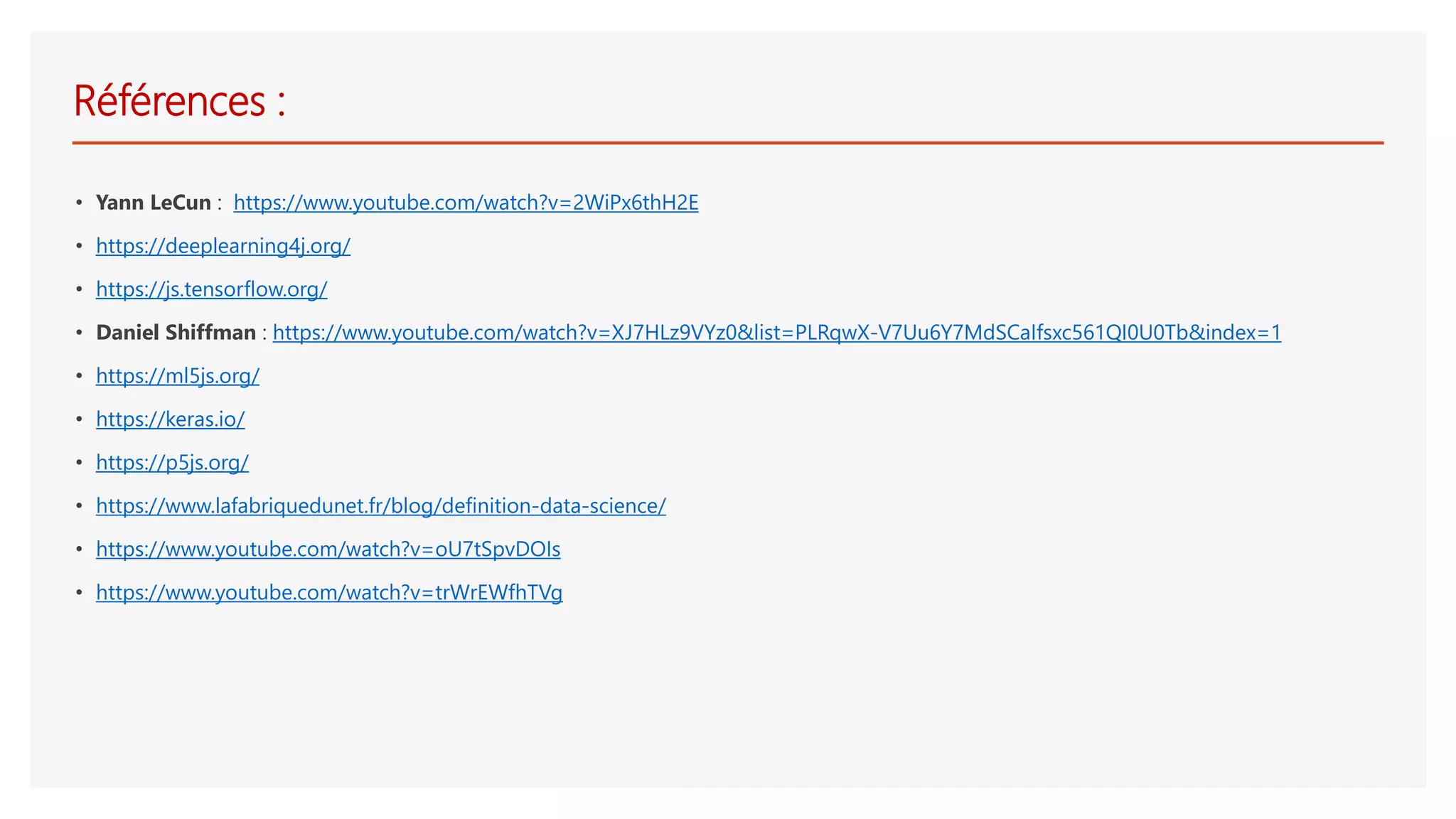 Références :
• Yann LeCun : https://www.youtube.com/watch?v=2WiPx6thH2E
• https://deeplearning4j.org/
• https://js.tensorflow.org/
• Daniel Shiffman : https://www.youtube.com/watch?v=XJ7HLz9VYz0&list=PLRqwX-V7Uu6Y7MdSCaIfsxc561QI0U0Tb&index=1
• https://ml5js.org/
• https://keras.io/
• https://p5js.org/
• https://www.lafabriquedunet.fr/blog/definition-data-science/
• https://www.youtube.com/watch?v=oU7tSpvDOIs
• https://www.youtube.com/watch?v=trWrEWfhTVg
 