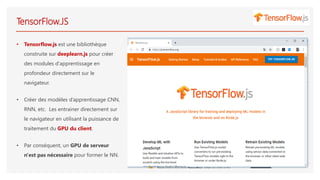 TensorFlow.JS
• Tensorflow.js est une bibliothèque
construite sur deeplearn.js pour créer
des modules d'apprentissage en
profondeur directement sur le
navigateur.
• Créer des modèles d’apprentissage CNN,
RNN, etc. Les entrainer directement sur
le navigateur en utilisant la puissance de
traitement du GPU du client.
• Par conséquent, un GPU de serveur
n'est pas nécessaire pour former le NN.
 