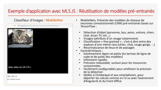 Exemple d’application avec ML5.JS : Réutilisation de modèles pré-entrainés
Classifieur d’images : MobileNet • MobileNets, Présente des modèles de réseaux de
neurones convolutionnels (CNN) pré-entrainés basés sur
TensorFlow :
• Détection d’objet (personne, bus, avion, voiture, chien,
chat, écran TV, etc…)
• Visages (attributs d’un visage notamment)
• Classification « fine-grained » , c’est-à-dire entre des
espèces d’une même race (chien, chat, rouge-gorge, …)
• Reconnaissance de lieux et de paysages
• Caractéristiques :
• Extrêmement légers et petits (en termes de ligne de
code et de poids des modèles)
• Infiniment rapides
• Précision redoutable, surtout pour les ressources
consommées
• Facilement configurables pour améliorer la précision
de la détection
• Dédiés à l’embarqué et aux smartphones, pour
déporter les calculs comme on l’a vu avec l’avènement
d’AngularJS et du Front Office
 