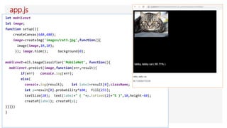 app.js
let mobilenet
let image;
function setup(){
createCanvas(640,480);
image=createImg('images/cat3.jpg',function(){
image(image,10,10);
}); image.hide(); background(0);
mobilenet=ml5.imageClassifier('MobileNet', function(){
mobilenet.predict(image,function(err,result){
if(err) console.log(err);
else{
console.log(result); let label=result[0].className;
let p=result[0].probability*100; fill(255);
textSize(20); text(label+" ( "+p.toFixed(2)+"% )",10,height-60);
createP(label); createP(p);
}})})
}
 