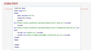 Index.html
<!DOCTYPE html>
<html lang="en">
<head>
<meta charset="UTF-8">
<title>ML5</title>
<script
src="https://cdnjs.cloudflare.com/ajax/libs/p5.js/0.7.3/p5.js"></script>
<script
src="https://cdnjs.cloudflare.com/ajax/libs/p5.js/0.7.3/addons/p5.dom.min.js"></sc
ript>
<script src="sketch.js"></script>
<script src="https://unpkg.com/ml5@0.1.1/dist/ml5.min.js"></script>
</head>
<body>
</body>
</html>
 
