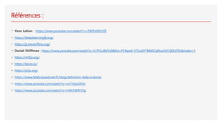 Références :
• Yann LeCun : https://www.youtube.com/watch?v=2WiPx6thH2E
• https://deeplearning4j.org/
• https://js.tensorflow.org/
• Daniel Shiffman : https://www.youtube.com/watch?v=XJ7HLz9VYz0&list=PLRqwX-V7Uu6Y7MdSCaIfsxc561QI0U0Tb&index=1
• https://ml5js.org/
• https://keras.io/
• https://p5js.org/
• https://www.lafabriquedunet.fr/blog/definition-data-science/
• https://www.youtube.com/watch?v=oU7tSpvDOIs
• https://www.youtube.com/watch?v=trWrEWfhTVg
 