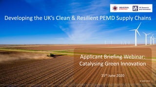 ©2020 UKRI
Developing the UK’s Clean & Resilient PEMD Supply Chains
Applicant Briefing Webinar:
Catalysing Green Innovation
15th June 2020
© UKRI 2020
FOR RELEASE 115 June 2020
 