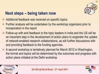 Next steps – being taken now Additional feedback was received on specific topics  Further analysis will be undertaken by the workshop organizers prior to incorporation in the report Follow-up with and feedback to the topic leaders in India and the US will be an important step in the development of action plans to engender the uptake of network-enabled research collaborations, as will further discussions with and providing feedback to the funding agencies. A second workshop is tentatively planned for March 2012 in Washington, the format and topics will be determined by the outcomes and progress with action plans initiated at the Delhi workshop 