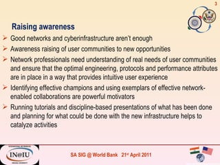 Raising awareness Good networks and cyberinfrastructure aren’t enough Awareness raising of user communities to new opportunities Network professionals need understanding of real needs of user communities and ensure that the optimal engineering, protocols and performance attributes are in place in a way that provides intuitive user experience Identifying effective champions and using exemplars of effective network-enabled collaborations are powerful motivators Running tutorials and discipline-based presentations of what has been done and planning for what could be done with the new infrastructure helps to catalyze activities 