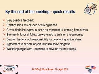 Very positive feedback Relationships established or strengthened Cross-discipline exposure seen as important to learning from others Strongly in favor of follow-up workshop to build on the outcomes Session leaders took responsibility for developing action plans Agreement to explore opportunities to show progress Workshop organizers undertook to develop the next steps By the end of the meeting - quick results 