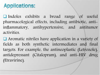  Indoles exhibits a broad range of useful
pharmacological effects, including antibiotic, anti-
inﬂammatory, antihypertensive, and antitumor
activities.
 Aromatic nitriles have application in a variety of
fields as both synthetic intermediates and final
targets. For example, the antineoplastic (Letrozole),
antidepressant (Citalopram), and anti-HIV drug
(Etravirine).
 