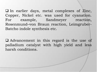  In earlier days, metal complexes of Zinc,
Copper, Nickel etc. was used for cyanation.
For example, Sandmeyer reaction,
Rosenmund–von Braun reaction, Leimgruber-
Batcho indole synthesis etc.
 Advancement in this regard is the use of
palladium catalyst with high yield and less
harsh conditions.
 