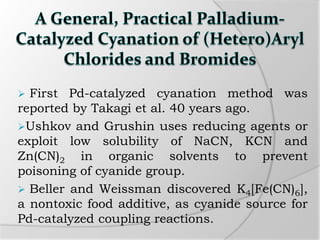  First Pd-catalyzed cyanation method was
reported by Takagi et al. 40 years ago.
Ushkov and Grushin uses reducing agents or
exploit low solubility of NaCN, KCN and
Zn(CN)2 in organic solvents to prevent
poisoning of cyanide group.
 Beller and Weissman discovered K4[Fe(CN)6],
a nontoxic food additive, as cyanide source for
Pd-catalyzed coupling reactions.
 