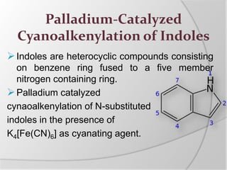 Palladium-Catalyzed
Cyanoalkenylation of Indoles
Indoles are heterocyclic compounds consisting
on benzene ring fused to a five member
nitrogen containing ring.
Palladium catalyzed
cynaoalkenylation of N-substituted
indoles in the presence of
K4[Fe(CN)6] as cyanating agent.
 