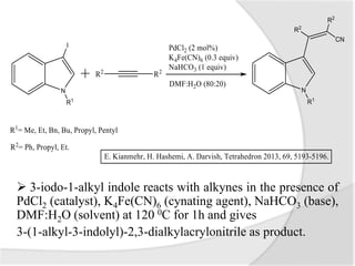  3-iodo-1-alkyl indole reacts with alkynes in the presence of
PdCl2 (catalyst), K4Fe(CN)6 (cynating agent), NaHCO3 (base),
DMF:H2O (solvent) at 120 0C for 1h and gives
3-(1-alkyl-3-indolyl)-2,3-dialkylacrylonitrile as product.
 