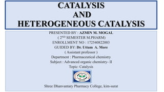 CATALYSIS
AND
HETEROGENEOUS CATALYSIS
PRESENTED BY : AZMIN M. MOGAL
( 2ND SEMESTER M.PHARM)
ENROLLMENT NO : 172540822003
GUIDED BY: Dr. Uttam A. More
( Assistant professor )
Department : Pharmaceutical chemistry
Subject : Advanced organic chemistry- II
Topic: Catalysis
Shree Dhanvantary Pharmacy College, kim-surat
 
