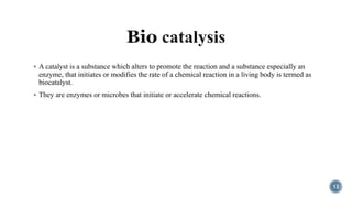  A catalyst is a substance which alters to promote the reaction and a substance especially an
enzyme, that initiates or modifies the rate of a chemical reaction in a living body is termed as
biocatalyst.
 They are enzymes or microbes that initiate or accelerate chemical reactions.
12
 