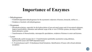  Dehydrogenases
 NAD(P)H-dependent dehydrogenases for the asymmetric reduction of ketones, ketoacids, olefins etc.…
 Oxidation of alcohols with dehydrogenases
 Oxygenases
 Monohydroxylations, especially for the hydroxylation of non-activated centers and of non-natural substrates.
Improve practicability, robustness and substrate scope of the in vitro CYP450s systems, develop an FMO-
based alternative system
 Transformation of ribonucleotides, stereospecific epoxidations, oxidation of ketones to esters and lactones.
 Lyases
 Synthetically useful enzymes for C–C bond formation (preferably asymmetric) using aldolases,
hydroxynitrile lyases and ThDP-dependent lyases
 C–N (aminolyases) and C–O (hydratases) bond formations. Identification of lyases with a broad substrate
acceptance
13
 