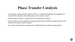 In chemistry, a phase-transfer catalyst or PTC is a catalyst that facilitates the migration of a
reactant from one phase into another phase where reaction occurs.
 Phase-transfer catalysis is a special form of heterogeneous catalysis.
 Ionic reactants are often soluble in an aqueous phase but insoluble in an organic phase in the
absence of the phase-transfer catalyst
 The catalyst functions like a detergent for solubilizing the salts into the organic phase.
17
 