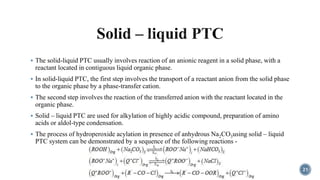  The solid-liquid PTC usually involves reaction of an anionic reagent in a solid phase, with a
reactant located in contiguous liquid organic phase.
 In solid-liquid PTC, the first step involves the transport of a reactant anion from the solid phase
to the organic phase by a phase-transfer cation.
 The second step involves the reaction of the transferred anion with the reactant located in the
organic phase.
 Solid – liquid PTC are used for alkylation of highly acidic compound, preparation of amino
acids or aldol-type condensation.
 The process of hydroperoxide acylation in presence of anhydrous Na2CO3using solid – liquid
PTC system can be demonstrated by a sequence of the following reactions -
21
 
