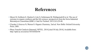  Meyer H, Eichhorn E, Hanlon S, Lütz S, Schürmann M, Wohlgemuth R et al. The use of
enzymes in organic synthesis and the life sciences: perspectives from the Swiss Industrial
Biocatalysis Consortium (SIBC). Catal Sci Technol. 2013;3(1):29-40.
 Clayden J, Greeves N, Warren S. Organic Chemistry. 2nd ed. New Delhi: Oxford University
Press; 2001.
 Phase Transfer Catalysis [Internet]. NPTEL. 2014 [cited 30 July 2014]. Available from:
http://nptel.ac.in/courses/103103026/44
24
 