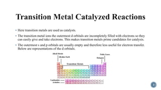  Here transition metals are used as catalysts.
 The transition metal ions the outermost d orbitals are incompletely filled with electrons so they
can easily give and take electrons. This makes transition metals prime candidates for catalysis.
 The outermost s and p orbitals are usually empty and therefore less useful for electron transfer.
Below are representations of the d orbitals.
3
 