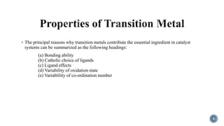  The principal reasons why transition metals contribute the essential ingredient in catalyst
systems can be summarized as the following headings:
(a) Bonding ability
(b) Catholic choice of ligands
(c) Ligand effects
(d) Variability of oxidation state
(e) Variablility of co-ordination number
4
 