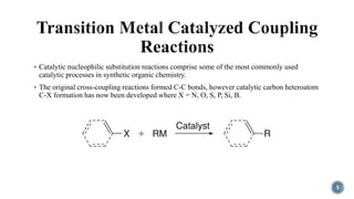  Catalytic nucleophilic substitution reactions comprise some of the most commonly used
catalytic processes in synthetic organic chemistry.
 The original cross-coupling reactions formed C-C bonds, however catalytic carbon heteroatom
C-X formation has now been developed where X = N, O, S, P, Si, B.
5
 