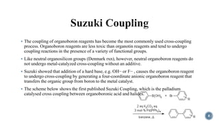  The coupling of organoboron reagents has become the most commonly used cross-coupling
process. Organoboron reagents are less toxic than organotin reagents and tend to undergo
coupling reactions in the presence of a variety of functional groups.
 Like neutral organosilicon groups (Denmark rxn), however, neutral organoboron reagents do
not undergo metal-catalyzed cross-coupling without an additive.
 Suzuki showed that addition of a hard base, e.g. OH− or F− , causes the organoboron reagent
to undergo cross-coupling by generating a four-coordinate anionic organoboron reagent that
transfers the organic group from boron to the metal catalyst.
 The scheme below shows the first published Suzuki Coupling, which is the palladium
catalysed cross coupling between organoboronic acid and halides.
8
 