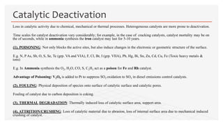 Loss in catalytic activity due to chemical, mechanical or thermal processes. Heterogeneous catalysts are more prone to deactivation.
Time scales for catalyst deactivation vary considerably; for example, in the case of cracking catalysts, catalyst mortality may be on
the of seconds, while in ammonia synthesis the iron catalyst may last for 5-10 years.
(1). POISONING: Not only blocks the active sites, but also induce changes in the electronic or geometric structure of the surface.
E.g. N, P As, Sb, O, S, Se, Te (grp. VA and VIA), F, Cl, Br, I (grp. VIIA), Pb, Hg, Bi, Sn, Zn, Cd, Cu, Fe (Toxic heavy metals &
ions)
E.g. In Ammonia synthesis the O2, H2O, CO, S, C2H2 act as a poison for Fe and Rh catalyst.
Advantage of Poisoning: V2O5 is added to Pt to suppress SO2 oxidation to SO3 in diesel emissions control catalysts.
(2). FOULING: Physical deposition of species onto surface of catalytic surface and catalytic pores.
Fouling of catalyst due to carbon deposition is coking.
(3). THERMAL DEGRADATION: Thermally induced loss of catalytic surface area, support area.
(4). ATTRITION/CRUSHING: Loss of catalytic material due to abrasion, loss of internal surface area due to mechanical induced
crushing of catalyst.
Catalytic Deactivation
 
