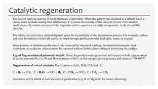  The loss of catalytic activity in most processes is inevitable. When the activity has declined to a critical level, a
choice must be made among four alternatives: (1) restore the activity of the catalyst, (2) use it for another
application, (3) reclaim and recycle the important and/or expensive catalytic components, or (4) discard the
catalyst.
 The ability to reactivate a catalyst depends upon the reversibility of the deactivation process. For example, carbon
and coke formation is relatively easily reversed through gasification with hydrogen, water, or oxygen.
 Some poisons or foulants can be selectively removed by chemical washing, mechanical treatments, heat
treatments, or oxidation, others cannot be removed without further deactivating or destroying the catalyst.
 E.g. of Regeneration of poisoned catalyst: Some frequently used regeneration techniques include (regeneration
of sulfur poisoned Ni, Cu, Pt and Mo) treatment with O2 at low oxygen partial pressure and steam at 700-800OC
 Regeneration of coked catalysts: Gasification with O2, H2O, CO2 and H2
 C + O2 → CO2 ; C + H2O → CO + H2 ; C + CO2 → 2CO ; C + 2H2 → CH4
 Promoters can be added to increase rate of gasification (e.g. K or Mg in Ni for steam reforming)
Catalytic regeneration
 