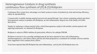  Continuous flow system have advantage over batch system in terms of productivity, heat and mixing efficiency,
safety & reproducibility.
 Commercially available starting material successively passed through four column containing achiral and chiral
heterogeneous catalyst to produce (R)-Rolipram, an anti-inflammatory drug & one of the family of GABA
derivatives.
 Simply by replacing a column packed with a chiral heterogeneous catalyst with another column packed with
opposing enantiomer, we obtained (S)-Rolipram.
 Rolipram is selective PDE4 inhibitor & particularly effective for subtype PDE4B.
 Rolipram is known to be a possible antidepressant & has been reported to have anti-inflammatory,
immunosuppressive, anti-tumor effects and has also been proposed as a treatment for multiple sclerosis and has
been suggested to have antipsychotic effects.
 It has been reported that (R)-Rolipram has anti-inflammatory activity but (S)-Rolipram does not.
Heterogeneous Catalysis in drug synthesis
continuous flow synthesis of (R) & (S)-Rolipram
 