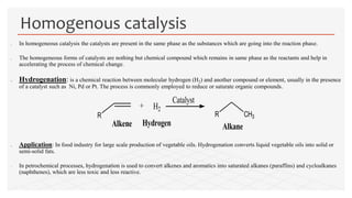  In homogeneous catalysis the catalysts are present in the same phase as the substances which are going into the reaction phase.
 The homogeneous forms of catalysts are nothing but chemical compound which remains in same phase as the reactants and help in
accelerating the process of chemical change.
 Hydrogenation: is a chemical reaction between molecular hydrogen (H2) and another compound or element, usually in the presence
of a catalyst such as Ni, Pd or Pt. The process is commonly employed to reduce or saturate organic compounds.
 Application: In food industry for large scale production of vegetable oils. Hydrogenation converts liquid vegetable oils into solid or
semi-solid fats.
 In petrochemical processes, hydrogenation is used to convert alkenes and aromatics into saturated alkanes (paraffins) and cycloalkanes
(naphthenes), which are less toxic and less reactive.
Homogenous catalysis
R
+ H2
R CH3
Catalyst
Alkene AlkaneHydrogen
 