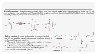 Hydroformylation: Hydroformylation, popularly known as the "oxo" process, is a Co or Rh catalyzed reaction of olefins with CO and
H2 to produce the value-added aldehydes. The metal hydride complexes namely, the Rhodium based HRh(CO)(PPh3)3 and the cobalt based
HCo(CO)4 complexes, catalyzed the hydroformylation reaction.
R3
R2
R4
R1
R2
C
H
H
OH
R2
H
C
R1 R3
R3
H
R1
O
H
CO/H2
Catalyst +
Hydrocyanation: It is most fundamentally, the process whereby H+
and –CN ions are added to a molecular substrate. Usually the substrate is
an alkene and the product is a nitrile.
 A key step in Hydrocyanation is the oxidative addition of hydrogen
cyanide to low–valent metal complexes.
 In Hydrocyanation of unsaturated carbonyls addition over the
alkene competes with addition over the carbonyl group.
 It is basically used in steroids synthesis.
CN
H
H
CN
+
CN
H
CN
CN
H
H
a
b
c
3PN
2M3BN
3PN
Adiponitrile
1,3 butadiene
 