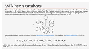  Wilkinson's catalyst, is the common name for chlorido-tris(triphenylphosphane)rhodium(I), a coordination complex of rhodium with the
formula RhCl(PPh3)3 (Ph = phenyl). It is a red-brown colored solid that is soluble in hydrocarbon solvents such as benzene, and more so
in tetrahydrofuran or chlorinated solvents such as dichloromethane. The compound is widely used as a catalyst for hydrogenation of
alkenes. It is named after chemist and Nobel Laureate, Sir Geoffrey Wilkinson, who first popularized its use.
 Wilkinson's catalyst is usually obtained by treating rhodium(III) chloride hydrate with an excess of triphenylphosphine in refluxing
ethanol.
RhCl3(H2O)3 + 4 PPh3 → RhCl(PPh3)3 + OPPh3 + 2 HCl + 2 H2O
Uses: It is used in the selective hydrogenation of alkenes and alkynes without affecting the functional groups like: C=O, CN, NO2, Aryl,
CO2R etc.
Wilkinson catalysts
Rh+
PH
PH PH
Cl-
 