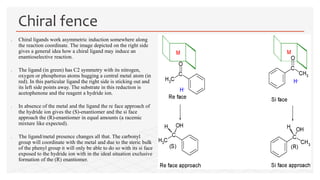 Chiral ligands work asymmetric induction somewhere along
the reaction coordinate. The image depicted on the right side
gives a general idea how a chiral ligand may induce an
enantioselective reaction.
 The ligand (in green) has C2 symmetry with its nitrogen,
oxygen or phosphorus atoms hugging a central metal atom (in
red). In this particular ligand the right side is sticking out and
its left side points away. The substrate in this reduction is
acetophenone and the reagent a hydride ion.
 In absence of the metal and the ligand the re face approach of
the hydride ion gives the (S)-enantiomer and the si face
approach the (R)-enantiomer in equal amounts (a racemic
mixture like expected).
 The ligand/metal presence changes all that. The carbonyl
group will coordinate with the metal and due to the steric bulk
of the phenyl group it will only be able to do so with its si face
exposed to the hydride ion with in the ideal situation exclusive
formation of the (R) enantiomer.
Chiral fence
 