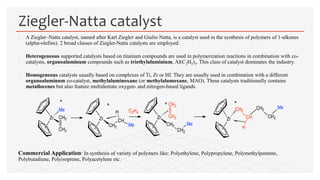  A Ziegler–Natta catalyst, named after Karl Ziegler and Giulio Natta, is a catalyst used in the synthesis of polymers of 1-alkenes
(alpha-olefins). 2 broad classes of Ziegler-Natta catalysts are employed:
 Heterogeneous supported catalysts based on titanium compounds are used in polymerization reactions in combination with co-
catalysts, organoaluminum compounds such as triethylaluminium, Al(C2H5)3. This class of catalyst dominates the industry.
 Homogeneous catalysts usually based on complexes of Ti, Zr or Hf. They are usually used in combination with a different
organoaluminum co-catalyst, methylaluminoxane (or methylalumoxane, MAO). These catalysts traditionally contains
metallocenes but also feature multidentate oxygen- and nitrogen-based ligands.
Commercial Application: In synthesis of variety of polymers like: Polyethylene, Polypropylene, Polymethylpentene,
Polybutadiene, Polyisoprene, Polyacetylene etc.
Ziegler-Natta catalyst
 