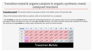 Transition-metal: The transition metals are the group of metals in the middle section of the periodic table.
- Many of the transition metals behave as catalysts, either as the metal itself or as a compound.
- The d-orbitals are what give transition metals their distinguished properties. The transition metal ions the outermost d-orbitals are
incompletely filled with electrons so they can easily give and take electrons. This makes transition metals prime candidates for catalysis.
The outermost s and p-orbitals are usually empty and therefore less useful for electron transfer.
Transition-metal & organo-catalysis in organic synthesis: metal-
catalyzed reactions
 