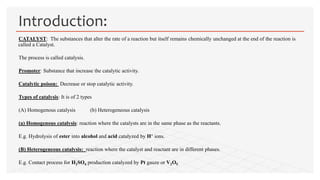 CATALYST: The substances that alter the rate of a reaction but itself remains chemically unchanged at the end of the reaction is
called a Catalyst.
The process is called catalysis.
Promoter: Substance that increase the catalytic activity.
Catalytic poison: Decrease or stop catalytic activity.
Types of catalysis: It is of 2 types
(A) Homogenous catalysis (b) Heterogeneous catalysis
(a) Homogenous catalysis: reaction where the catalysts are in the same phase as the reactants.
E.g. Hydrolysis of ester into alcohol and acid catalyzed by H+ ions.
(B) Heterogeneous catalysis: reaction where the catalyst and reactant are in different phases.
E.g. Contact process for H2SO4 production catalyzed by Pt gauze or V2O5.
Introduction:
 